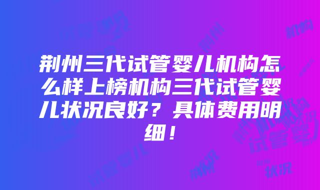 荆州三代试管婴儿机构怎么样上榜机构三代试管婴儿状况良好？具体费用明细！