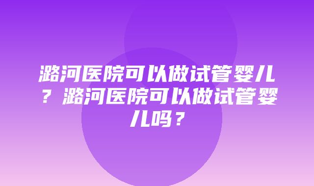 潞河医院可以做试管婴儿？潞河医院可以做试管婴儿吗？