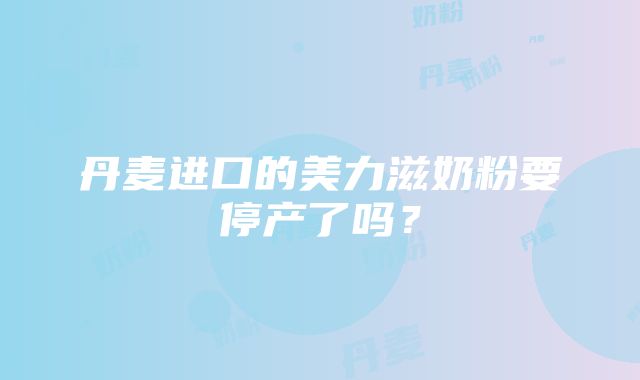 丹麦进口的美力滋奶粉要停产了吗？