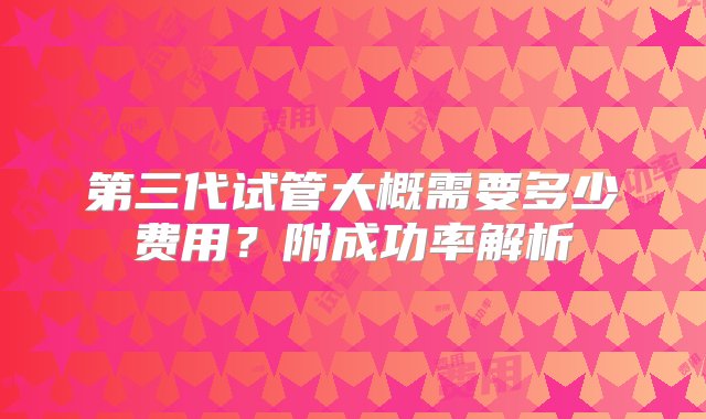 第三代试管大概需要多少费用？附成功率解析