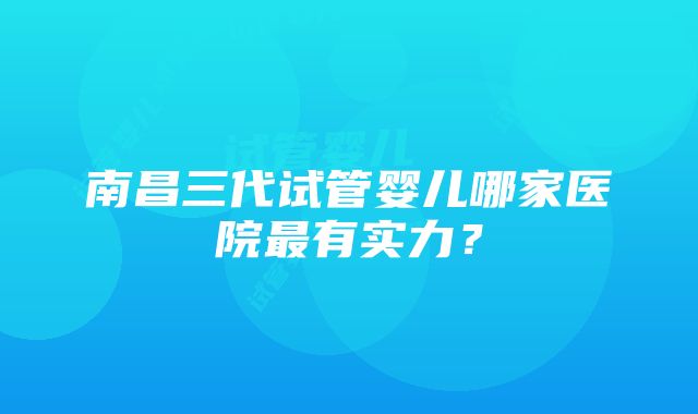 南昌三代试管婴儿哪家医院最有实力？