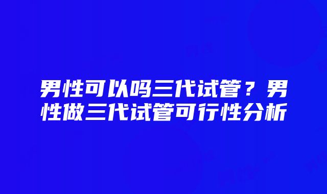 男性可以吗三代试管？男性做三代试管可行性分析