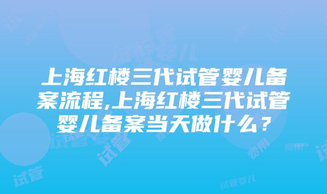 上海红楼三代试管婴儿备案流程,上海红楼三代试管婴儿备案当天做什么？