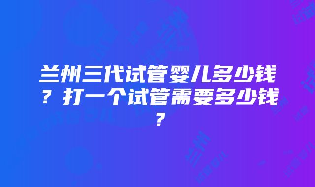 兰州三代试管婴儿多少钱？打一个试管需要多少钱？