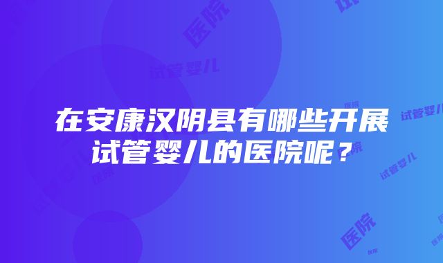 在安康汉阴县有哪些开展试管婴儿的医院呢？