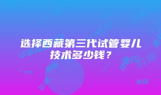 选择西藏第三代试管婴儿技术多少钱？