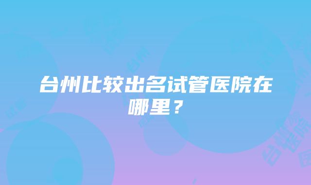 台州比较出名试管医院在哪里？