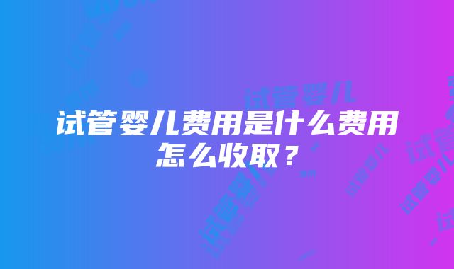 试管婴儿费用是什么费用怎么收取？