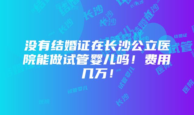 没有结婚证在长沙公立医院能做试管婴儿吗！费用几万！