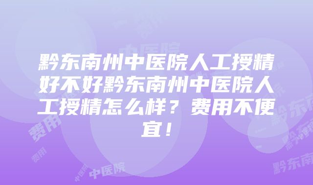 黔东南州中医院人工授精好不好黔东南州中医院人工授精怎么样？费用不便宜！