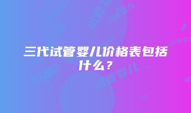 三代试管婴儿价格表包括什么？