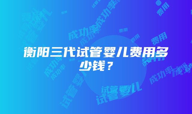 衡阳三代试管婴儿费用多少钱？