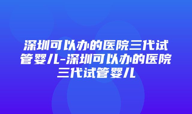 深圳可以办的医院三代试管婴儿-深圳可以办的医院三代试管婴儿