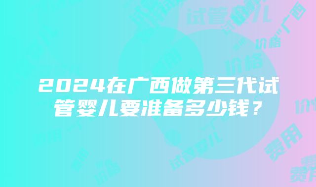 2024在广西做第三代试管婴儿要准备多少钱？