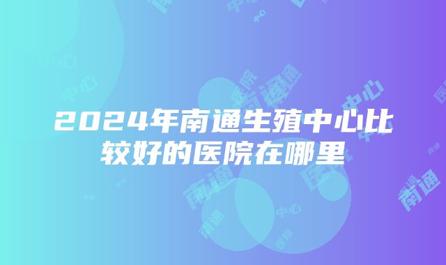 2024年南通生殖中心比较好的医院在哪里