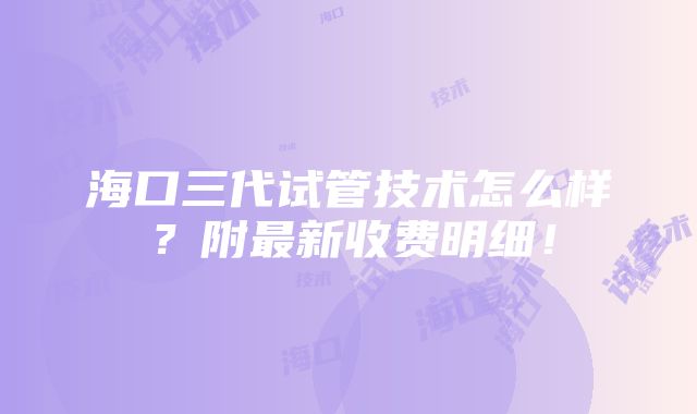 海口三代试管技术怎么样？附最新收费明细！