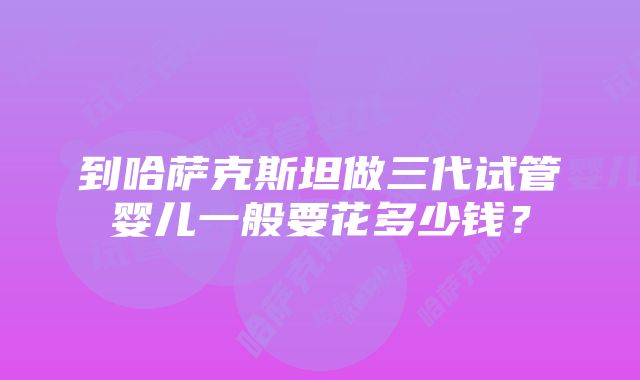 到哈萨克斯坦做三代试管婴儿一般要花多少钱？