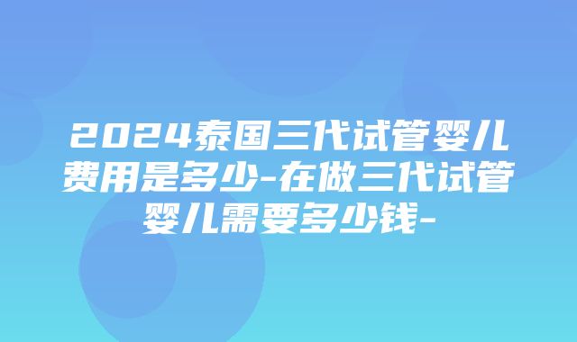 2024泰国三代试管婴儿费用是多少-在做三代试管婴儿需要多少钱-