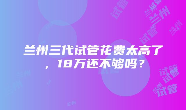 兰州三代试管花费太高了，18万还不够吗？