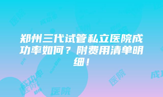 郑州三代试管私立医院成功率如何？附费用清单明细！