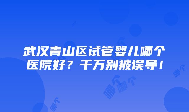 武汉青山区试管婴儿哪个医院好？千万别被误导！