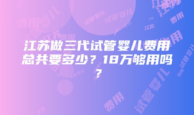 江苏做三代试管婴儿费用总共要多少？18万够用吗？