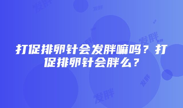 打促排卵针会发胖嘛吗？打促排卵针会胖么？