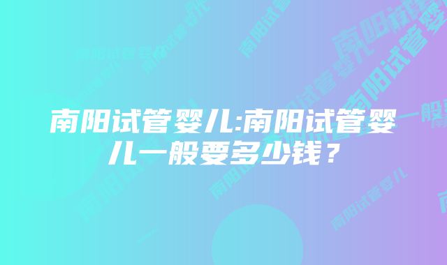 南阳试管婴儿:南阳试管婴儿一般要多少钱？