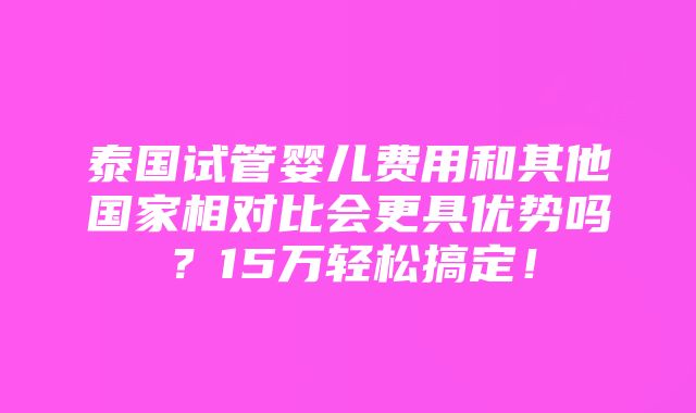 泰国试管婴儿费用和其他国家相对比会更具优势吗？15万轻松搞定！