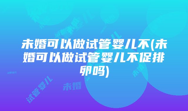 未婚可以做试管婴儿不(未婚可以做试管婴儿不促排卵吗)