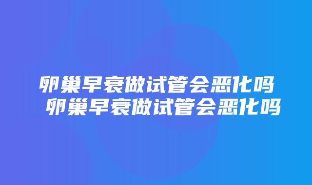 卵巢早衰做试管会恶化吗 卵巢早衰做试管会恶化吗