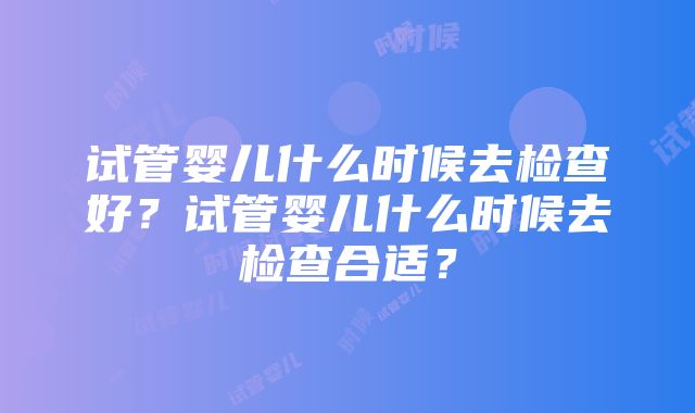 试管婴儿什么时候去检查好？试管婴儿什么时候去检查合适？