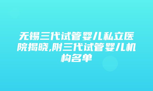 无锡三代试管婴儿私立医院揭晓,附三代试管婴儿机构名单