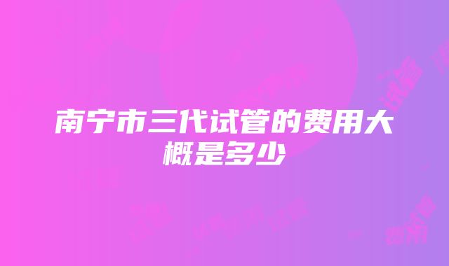 南宁市三代试管的费用大概是多少