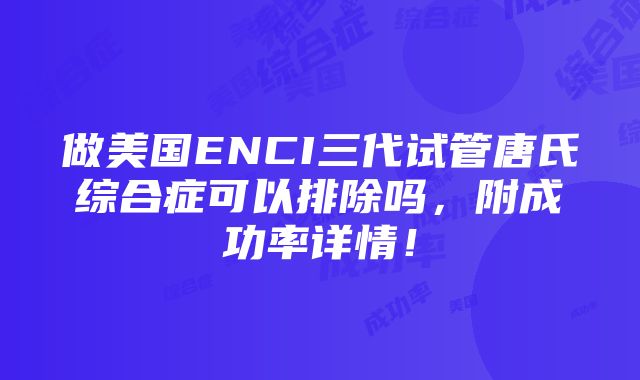 做美国ENCI三代试管唐氏综合症可以排除吗，附成功率详情！