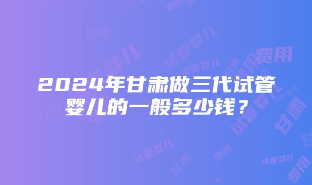 2024年甘肃做三代试管婴儿的一般多少钱？