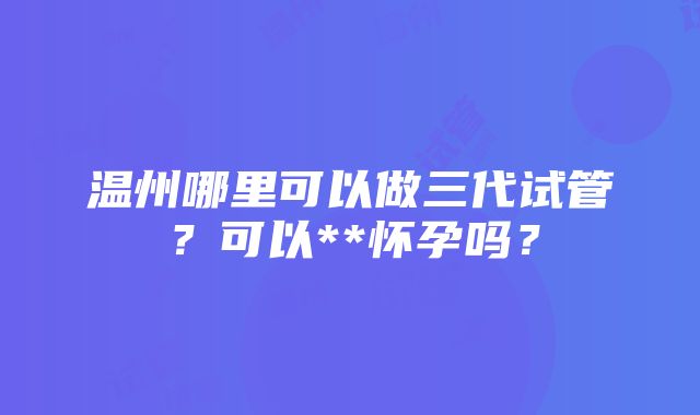 温州哪里可以做三代试管？可以**怀孕吗？