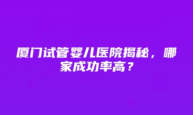 厦门试管婴儿医院揭秘，哪家成功率高？