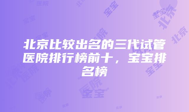 北京比较出名的三代试管医院排行榜前十，宝宝排名榜