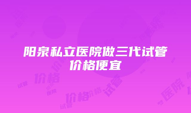 阳泉私立医院做三代试管价格便宜