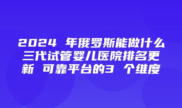 2024 年俄罗斯能做什么三代试管婴儿医院排名更新 可靠平台的3 个维度