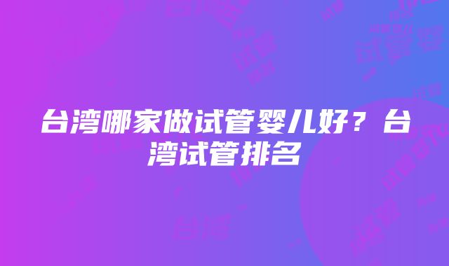 台湾哪家做试管婴儿好？台湾试管排名