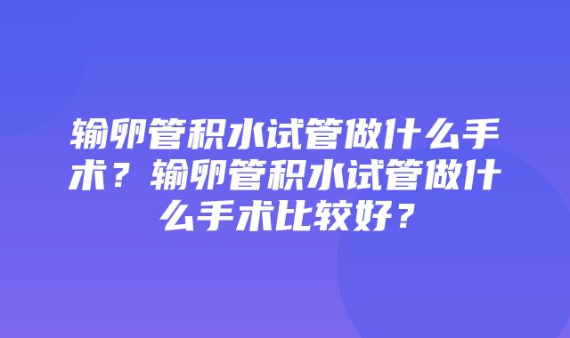 输卵管积水试管做什么手术？输卵管积水试管做什么手术比较好？