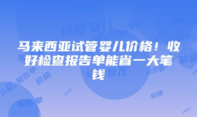 马来西亚试管婴儿价格！收好检查报告单能省一大笔钱