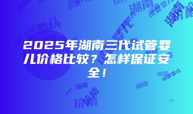 2025年湖南三代试管婴儿价格比较？怎样保证安全！