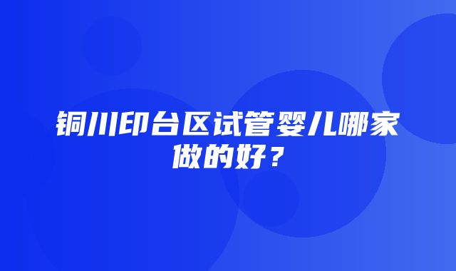 铜川印台区试管婴儿哪家做的好？