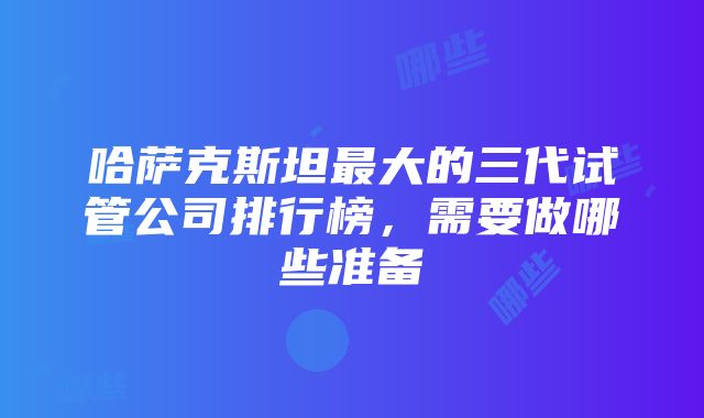 哈萨克斯坦最大的三代试管公司排行榜，需要做哪些准备