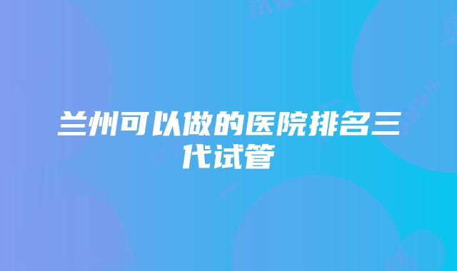 兰州可以做的医院排名三代试管