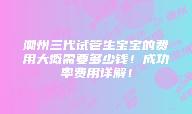 潮州三代试管生宝宝的费用大概需要多少钱！成功率费用详解！