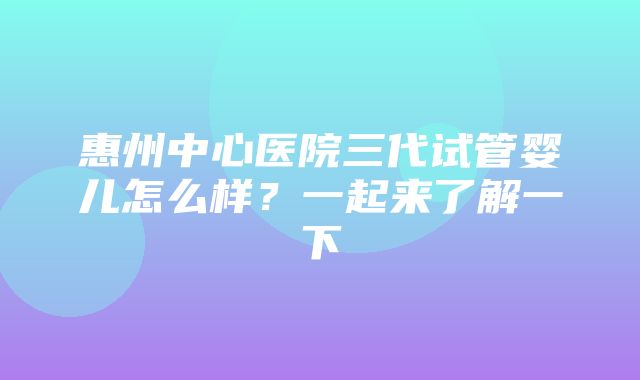 惠州中心医院三代试管婴儿怎么样？一起来了解一下